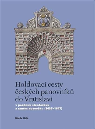 Holdovací cesty českých panovníků do Vratislavi - V pozdním středověku a raném novověku (1437-1617) - Milada Holá