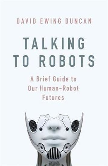 Talking to Robots: A Brief Guide to Our Human-Robot Futures - David Ewing Duncan